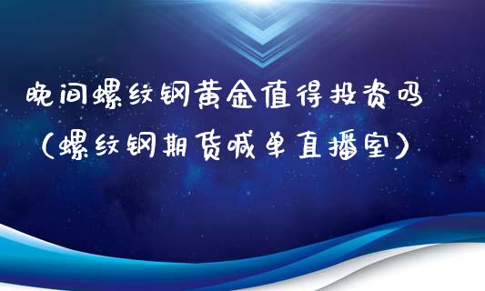 晚间螺纹钢黄金值得投资吗（螺纹钢期货喊单直播室）