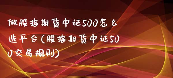 做股指期货中证500怎么选平台(股指期货中证500交易规则)