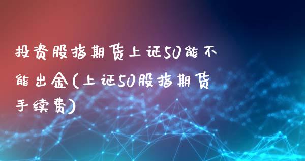 投资股指期货上证50能不能出金(上证50股指期货手续费)