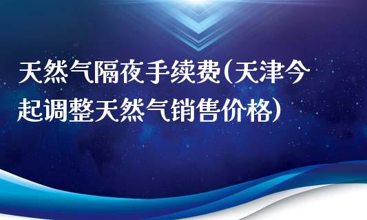 天然气隔夜手续费(天津今起调整天然气销售价格)