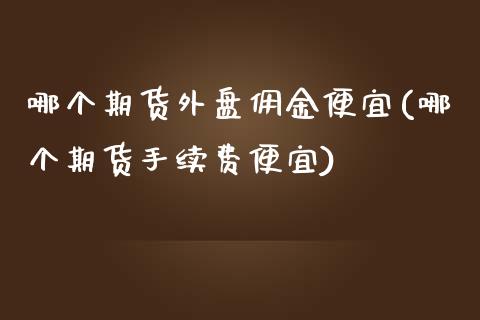 哪个期货外盘佣金便宜(哪个期货手续费便宜)