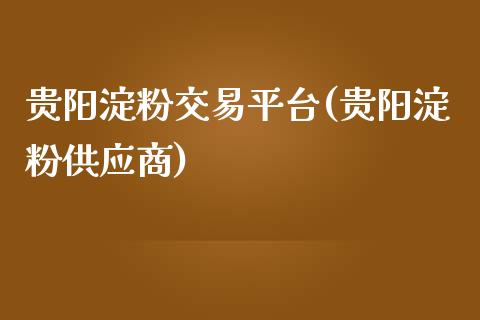 贵阳淀粉交易平台(贵阳淀粉供应商)