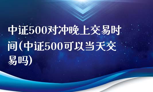 中证500对冲晚上交易时间(中证500可以当天交易吗)