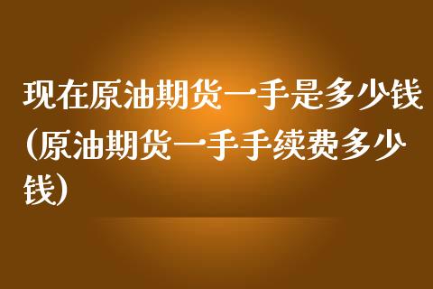 现在原油期货一手是多少钱(原油期货一手手续费多少钱)