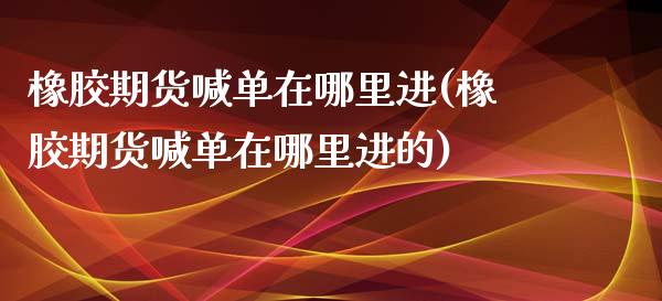 橡胶期货喊单在哪里进(橡胶期货喊单在哪里进的)