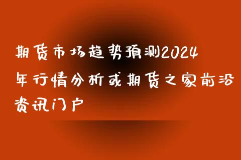 期货市场趋势预测2024年行情分析或期货之家前沿资讯门户