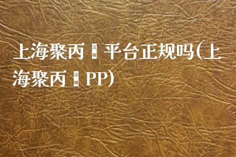 上海聚丙烯平台正规吗(上海聚丙烯PP)