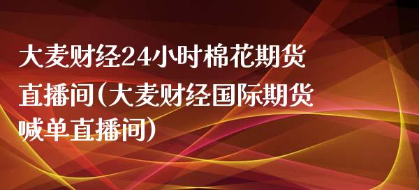 大麦财经24小时棉花期货直播间(大麦财经国际期货喊单直播间)