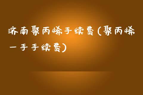 济南聚丙烯手续费(聚丙烯一手手续费)