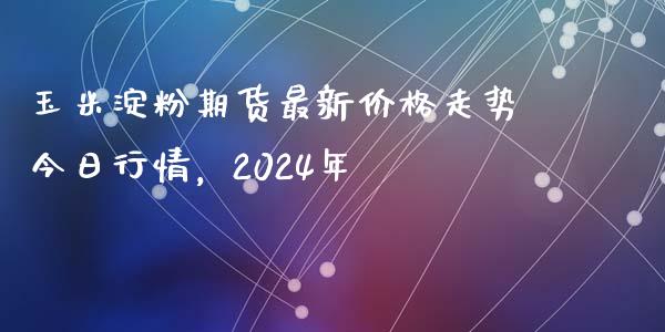 玉米淀粉期货最新价格走势今日行情，2024年