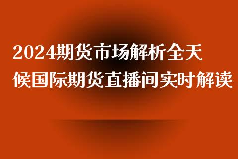 2024期货市场解析全天候国际期货直播间实时解读