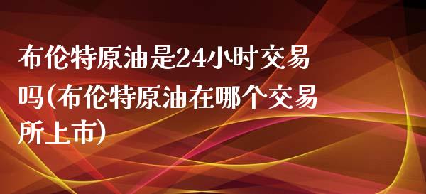 布伦特原油是24小时交易吗(布伦特原油在哪个交易所上市)