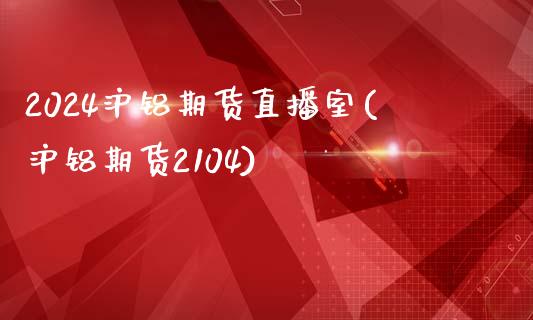 2024沪铝期货直播室(沪铝期货2104)