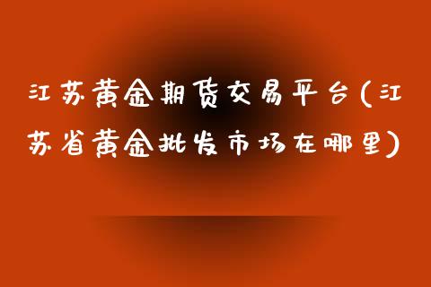 江苏黄金期货交易平台(江苏省黄金批发市场在哪里)