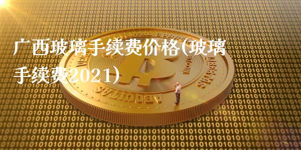 广西玻璃手续费价格(玻璃手续费2021)