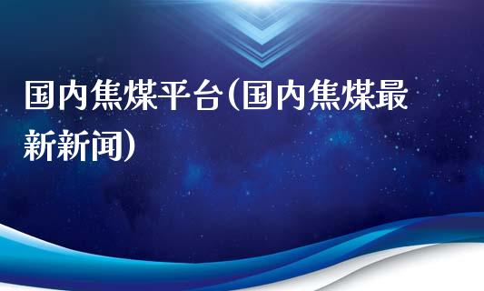 国内焦煤平台(国内焦煤最新新闻)