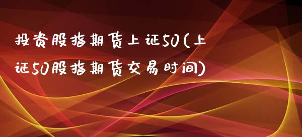 投资股指期货上证50(上证50股指期货交易时间)