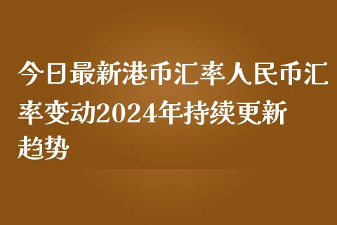 今日最新港币汇率人民币汇率变动2024年持续更新趋势