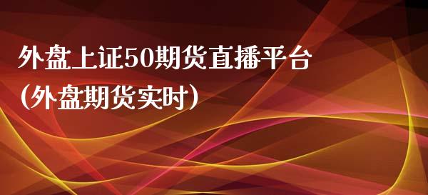 外盘上证50期货直播平台(外盘期货实时)