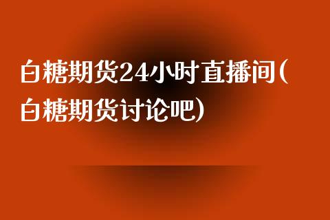 白糖期货24小时直播间(白糖期货讨论吧)