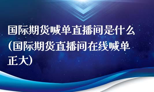 国际期货喊单直播间是什么(国际期货直播间在线喊单正大)