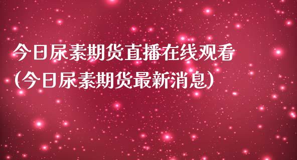 今日尿素期货直播在线观看(今日尿素期货最新消息)