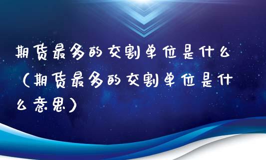 期货最多的交割单位是什么（期货最多的交割单位是什么意思）