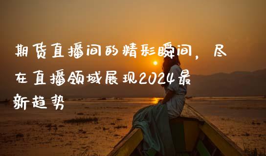 期货直播间的精彩瞬间，尽在直播领域展现2024最新趋势